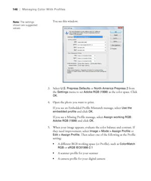 Page 146146
146|Managing Color With Profiles
You see this window:
3. Select 
U.S. Prepress Defaults or North America Prepress 2 from 
the 
Settings menu to set Adobe RGB (1998) as the color space. Click 
OK.
4. Open the photo you want to print.
If you see an Embedded Profile Mismatch message, select 
Use the 
embedded profile
 and click OK.
If you see a Missing Profile message, select 
Assign working RGB: 
Adobe RGB (1998)
 and click OK.
5. When your image appears, evaluate the color balance and contrast. If...