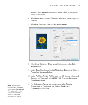 Page 147147
Managing Color With Profiles|147
Also click the Preview box so you can see the effects of your profile 
choice on the screen.
6. Select 
Page Setup from the File menu, select your page settings, and 
click 
OK.
7. Select 
File, then select Print or Print with Preview.
8. Click 
More Options or Show More Options, then select Color 
Management
.
9. Under 
Color Handling, select Let Photoshop Determine Colors or 
Photoshop Manages Colors.
10. Under 
Profile or Printer Profile, select a profile for your...