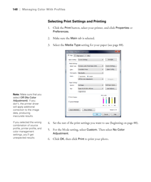 Page 148148
148|Managing Color With Profiles
Selecting Print Settings and Printing
1. Click the Print button, select your printer, and click Properties or 
Preferences.
2. Make sure the 
Main tab is selected.
3. Select the 
Media Type setting for your paper (see page 88).
4. Set the rest of the print settings you want to use (beginning on page 88).
5. For the Mode setting, select 
Custom. Then select No Color 
Adjustment
.
6. Click 
OK, then click Print to print your photo.
Note: Make sure that you 
select Off...