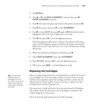 Page 157157
Maintaining and Transporting the Printer|157
2. Press r Menu.
3. Press u or 
d until HEAD ALIGNMENT is selected, then press r. 
PAPER THICKNESS is selected.
4. Press r, then select the paper type loaded in the printer and press 
OK.
5. Press l three times, then press d to select 
ALIGNMENT.
6. Press r to select 
AUTO, then press r again. UNI-D (uni-directional) is 
highlighted. This is the type of alignment to start with.
7. Press r, then press 
OK to start the alignment process.
Each head alignment...