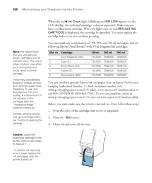 Page 158158
158|Maintaining and Transporting the Printer
When the red BInk Check light is flashing and INK LOW appears on the 
LCD display, the indicated cartridge is almost expended. Make sure you 
have a replacement cartridge. When the light stays on and 
REPLACE INK 
CARTRIDGE 
is displayed, the cartridge is expended. You must replace the 
cartridge before you can continue printing.
You can install any combination of 150, 350, and 700 ml cartridges. Use the 
following Epson UltraChrome
® with Vivid Magenta...