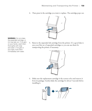 Page 159159
Maintaining and Transporting the Printer|159
4. Then press in the cartridge you want to replace. The cartridge pops out.
5. Remove the expended ink cartridge from the printer. It’s a good idea to 
save your first set of expended cartridges so you can use them for 
transporting the printer, if necessary.
6. Make sure the replacement cartridge is the correct color and remove it 
from its package. Gently shake the cartridge for about 5 seconds before 
installing it.
WARNING: Do not shake 
the expended...