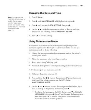 Page 161161
Maintaining and Transporting the Printer|161
Changing the Date and Time
1. Press r Menu.
2. Press d until 
MAINTENANCE is highlighted, then press r.
3. Press d until you see 
CLOCK SETTING, then press r.
4. Use the d, u, and r buttons to set each item in the date and time, 
displayed in the following format: 
MM/DD/YY HH:MM.
5. Press 
OK to save the setting.
Using Maintenance Mode
Maintenance mode allows you to make special settings and perform 
maintenance procedures that may be needed occasionally....