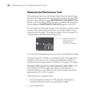 Page 166166
166|Maintaining and Transporting the Printer
Replacing the Maintenance Tank
The maintenance tank stores ink that gets flushed from the system during 
the initial ink charge and manual and automatic print head cleaning. When 
the tank is almost full, the message 
MAINTENANCE TANK NEARLY FULL 
appears on the LCD display. When the tank is completely full, the printer 
stops working and 
MAINTENANCE TANK FULL appears on the LCD.
You can check how much space remains in the maintenance tank by viewing 
its...