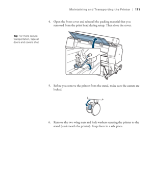 Page 171171
Maintaining and Transporting the Printer|171
4. Open the front cover and reinstall the packing material that you 
removed from the print head during setup. Then close the cover.
5. Before you remove the printer from the stand, make sure the casters are 
locked.
6. Remove the two wing nuts and lock washers securing the printer to the 
stand (underneath the printer). Keep them in a safe place.
Tip: For more secure 
transportation, tape all 
doors and covers shut.
 