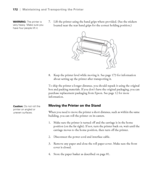 Page 172172
172|Maintaining and Transporting the Printer
7. Lift the printer using the hand grips where provided. (See the stickers 
located near the rear hand grips for the correct holding position.) 
8. Keep the printer level while moving it. See page 173 for information 
about setting up the printer after transporting it.
To ship the printer a longer distance, you should repack it using the original 
box and packing materials. If you don’t have the original packaging, you can 
purchase replacement packaging...