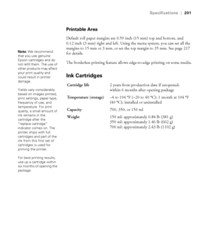 Page 201201
Specifications|201
Printable Area
Default roll paper margins are 0.59 inch (15 mm) top and bottom, and 
0.12 inch (3 mm) right and left. Using the menu system, you can set all the 
margins to 15 mm or 3 mm, or set the top margin to 35 mm. See page 217 
for details.
The borderless printing feature allows edge-to-edge printing on some media.
Ink Cartridges
Note: We recommend 
that you use genuine 
Epson cartridges and do 
not refill them. The use of 
other products may affect 
your print quality and...