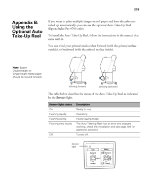 Page 203203
203
If you want to print multiple images on roll paper and have the printouts 
rolled up automatically, you can use the optional Auto Take-Up Reel 
(Epson Stylus Pro 9700 only).
To install the Auto Take-Up Reel, follow the instructions in the manual that 
came with it.
You can wind your printed media either forward (with the printed surface 
outside), or backward (with the printed surface inside).
The table below describes the status of the Auto Take-Up Reel as indicated 
by the 
Sensor light.
Sensor...