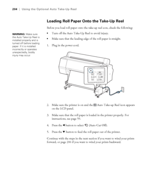 Page 204204
204|Using the Optional Auto Take-Up Reel
Loading Roll Paper Onto the Take-Up Reel
Before you load roll paper onto the take-up reel core, check the following:
Turn off the Auto Take-Up Reel to avoid injury.
Make sure that the leading edge of the roll paper is straight.
1. Plug in the power cord.
2. Make sure the printer is on and the   Auto Take-up Reel icon appears 
on the LCD panel.
3. Make sure that the roll paper is loaded in the printer properly. For 
instructions, see page 59.
4. Press the...