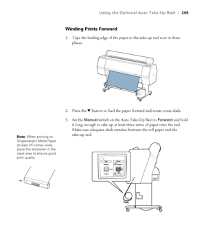 Page 205205
Using the Optional Auto Take-Up Reel|205
Winding Prints Forward
1. Tape the leading edge of the paper to the take-up reel core in three 
places.
2. Press the d button to feed the paper forward and create some slack.
3. Set the 
Manual switch on the Auto Take-Up Reel to Forward and hold 
it long enough to take up at least three turns of paper onto the reel. 
Make sure adequate slack remains between the roll paper and the 
take-up reel.
Note: When printing on 
Singleweight Matte Paper 
at least 24...