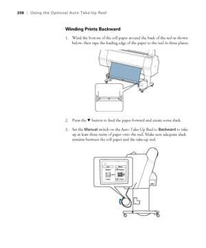 Page 206206
206|Using the Optional Auto Take-Up Reel
Winding Prints Backward
1. Wind the bottom of the roll paper around the back of the reel as shown 
below, then tape the leading edge of the paper to the reel in three places.
2. Press the d button to feed the paper forward and create some slack.
3. Set the 
Manual switch on the Auto Take-Up Reel to Backward to take 
up at least three turns of paper onto the reel. Make sure adequate slack 
remains between the roll paper and the take-up reel.
 