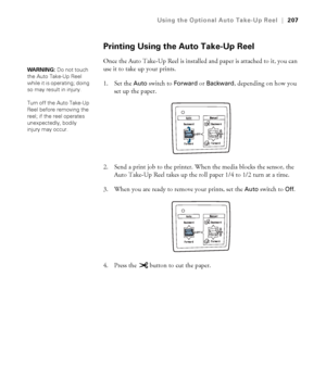 Page 207207
Using the Optional Auto Take-Up Reel|207
Printing Using the Auto Take-Up Reel
Once the Auto Take-Up Reel is installed and paper is attached to it, you can 
use it to take up your prints.
1. Set the 
Auto switch to Forward or Backward, depending on how you 
set up the paper.
2. Send a print job to the printer. When the media blocks the sensor, the 
Auto Take-Up Reel takes up the roll paper 1/4 to 1/2 turn at a time.
3. When you are ready to remove your prints, set the 
Auto switch to Off.
4. Press the...