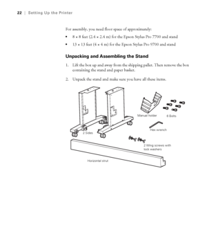 Page 2222
22|Setting Up the Printer
For assembly, you need floor space of approximately:
8 × 8 feet (2.4 × 2.4 m) for the Epson Stylus Pro 7700 and stand
13 × 13 feet (4 × 4 m) for the Epson Stylus Pro 9700 and stand
Unpacking and Assembling the Stand
1. Lift the box up and away from the shipping pallet. Then remove the box 
containing the stand and paper basket.
2. Unpack the stand and make sure you have all these items.
2 SidesManual holder
Horizontal strutHex wrench6 Bolts
2 Wing screws with 
lock washers
 