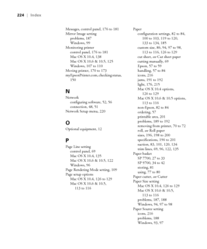 Page 224224
224|Index
Messages, control panel, 176 to 181
Mirror Image setting
problems, 187
Windows, 99
Monitoring printer
control panel, 176 to 181
Mac OS X 10.4, 138
Mac OS X 10.6 & 10.5, 125
Windows, 107 to 110
Moving printer, 170 to 173
myEpsonPrinter.com, checking status, 
150
N
Network
configuring software, 52, 56
connection, 48, 51
Network Setup menu, 220
O
Optional equipment, 12
P
Page Line setting
control panel, 69
Mac OS X 10.4, 135
Mac OS X 10.6 & 10.5, 122
Windows, 96
Page Rendering Mode setting,...