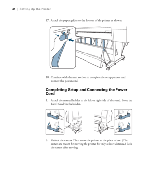 Page 4242
42|Setting Up the Printer
17. Attach the paper guides to the bottom of the printer as shown:
18. Continue with the next section to complete the setup process and 
connect the power cord.
Completing Setup and Connecting the Power 
Cord
1. Attach the manual holder to the left or right side of the stand. Store the 
User’s Guide in the holder.
2. Unlock the casters. Then move the printer to the place of use. (The 
casters are meant for moving the printer for only a short distance.) Lock 
the casters after...