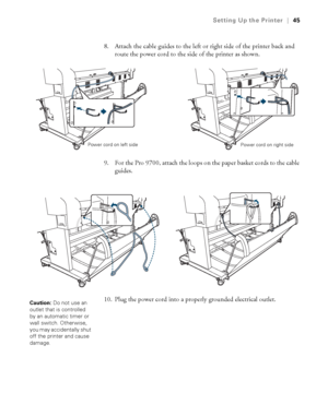 Page 4545
Setting Up the Printer|45
8. Attach the cable guides to the left or right side of the printer back and 
route the power cord to the side of the printer as shown.
9. For the Pro 9700, attach the loops on the paper basket cords to the cable 
guides.
10. Plug the power cord into a properly grounded electrical outlet.
Power cord on left side
Power cord on right side
Caution: Do not use an 
outlet that is controlled 
by an automatic timer or 
wall switch. Otherwise, 
you may accidentally shut 
off the...