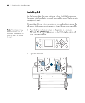 Page 4646
46|Setting Up the Printer
Installing Ink
Use the ink cartridges that came with your printer for initial ink charging. 
During the initial installation process, it is normal for most of the ink in each 
cartridge to be used.
The cartridges shipped with your printer are provided mainly to charge the 
ink system. Make sure you order a new set of cartridges as soon as possible.
1. Press the Ppower button to turn on the printer. In a moment, 
INSTALL INK CARTRIDGE appears on the LCD display and the ink...