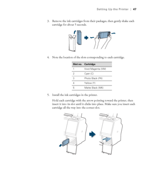 Page 4747
Setting Up the Printer|47
3. Remove the ink cartridges from their packages, then gently shake each 
cartridge for about 5 seconds.
4. Note the location of the slots corresponding to each cartridge.
5. Install the ink cartridges in the printer.
Hold each cartridge with the arrow pointing toward the printer, then 
insert it into its slot until it clicks into place. Make sure you insert each 
cartridge all the way into the correct slot.
Slot no.Cartridge
1 Vivid Magenta (VM)
2 Cyan (C)
3 Photo Black...