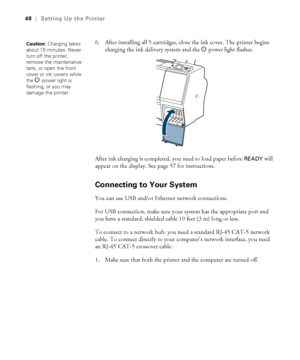 Page 4848
48|Setting Up the Printer
6. After installing all 5 cartridges, close the ink cover. The printer begins 
charging the ink delivery system and the Ppower
 light flashes.
After ink charging is completed, you need to load paper before 
READY will 
appear on the display. See page 57 for instructions. 
Connecting to Your System
You can use USB and/or Ethernet network connections. 
For USB connection, make sure your system has the appropriate port and 
you have a standard, shielded cable 10 feet (3 m) long...