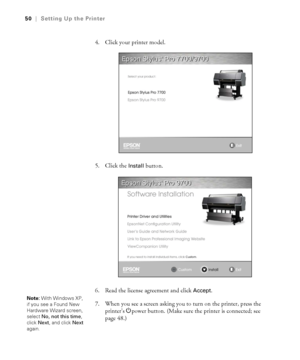 Page 5050
50|Setting Up the Printer
4. Click your printer model.
5. Click the 
Install button.
6. Read the license agreement and click 
Accept.
7. When you see a screen asking you to turn on the printer, press the 
printer’s Ppower button. (Make sure the printer is connected; see 
page 48.) 
Note: With Windows XP, 
if you see a Found New 
Hardware Wizard screen, 
select No, not this time, 
click Next, and click Next 
again.
 