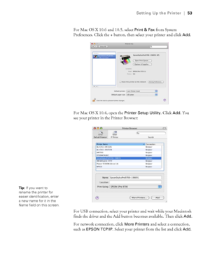 Page 5353
Setting Up the Printer|53
For Mac OS X 10.6 and 10.5, select Print & Fax from System 
Preferences. Click the + button, then select your printer and click 
Add.
For Mac OS X 10.4, open the 
Printer Setup Utility. Click Add. You 
see your printer in the Printer Browser:
For USB connection, select your printer and wait while your Macintosh 
finds the driver and the Add button becomes available. Then click 
Add.
For network connection, click 
More Printers and select a connection, 
such as 
EPSON TCP/IP....