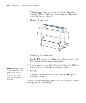 Page 6868
68|Handling Paper and Other Media
If the paper doesn’t come out, you may need to lower the suction by 
pressing the dPaper Feed button. Make sure you return the suction to 
normal after the paper is loaded.
2. Close the roll paper cover.
3. Press the   Paper release button.
4. Press the   button to move the paper into printing position or wait 
for the paper to move into position automatically.
5. If you see a question on the display about paper settings, select 
Yes if the 
settings are correct, or...