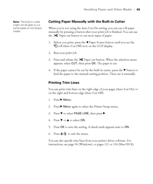 Page 6969
Handling Paper and Other Media|69
Cutting Paper Manually with the Built-in Cutter
When you’re not using the Auto Cut On setting, you can cut roll paper 
manually by pressing a button after your print job is finished. You can use 
the   Paper cut button to cut most types of paper. 
1. Before you print, press the lPaper Source button until you see the 
roll (Auto Cut Off) icon on the LCD display.
2. Run your print job. 
3. Press and release the   Paper cut button. When the selection menu 
appears,...