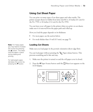 Page 7373
Handling Paper and Other Media|73
Using Cut Sheet Paper
You can print on many types of cut sheet paper and other media. The 
printer accepts sheets in widths from letter size/A4 to 24 inches (61 cm) for 
the Pro 7700 or 44 inches (112 cm) for the Pro 9700.
You can leave your roll paper in the printer when you print on cut sheets; 
make sure it is removed from the paper path and rolled up.
How you load the paper depends on its thickness:
For most paper, see the section below.
For stock thicker than 19...