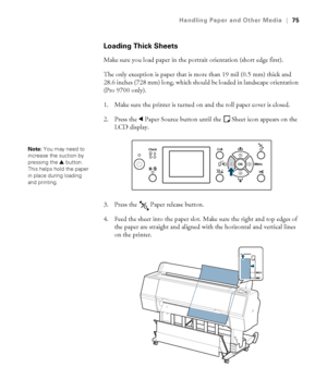 Page 7575
Handling Paper and Other Media|75
Loading Thick Sheets
Make sure you load paper in the portrait orientation (short edge first). 
The only exception is paper that is more than 19 mil (0.5 mm) thick and 
28.6 inches (728 mm) long, which should be loaded in landscape orientation 
(Pro 9700 only). 
1. Make sure the printer is turned on and the roll paper cover is closed.
2. Press the lPaper Source button until the Sheet icon appears on the 
LCD display.
3. Press the   Paper release button.
4. Feed the...