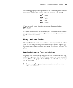 Page 7777
Handling Paper and Other Media|77
If you’ve selected a non-standard platen gap, the following symbols appear in 
the corner of the display to remind you of the narrow or wide setting:
When you switch media, don’t forget to change the setting back to 
STANDARD.
If you’re printing on non-Epson media and not using the Epson driver, you 
may also need to create a paper configuration to optimize your results. See 
page 82 for more information. 
Using the Paper Basket
The paper basket attaches to your...