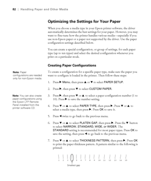 Page 8282
82|Handling Paper and Other Media
Optimizing the Settings for Your Paper
When you choose a media type in your Epson printer software, the driver 
automatically determines the best settings for your paper. However, you may 
want to fine-tune how the printer handles various media—especially if you 
use non-Epson paper or a paper not supported by the driver. Use the paper 
configuration settings described below. 
You can create a special configuration, or group of settings, for each paper 
type (up to...