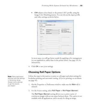 Page 9393
Printing With Epson Drivers for Windows|93

adjusts colors based on the printer’s ICC profile, using the 
Image Color Matching system. You can choose the input profile 
and other settings as shown below.
In most cases, you will get better results by applying color management 
in your application, rather than in the printer driver. See page 141 for 
instructions.
4. Click 
OK to save your settings.
Choosing Roll Paper Options
Follow the steps in this section to print on roll paper and select settings...