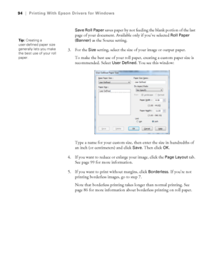 Page 9494
94|Printing With Epson Drivers for Windows
Save Roll Paper 
saves paper by not feeding the blank portion of the last 
page of your document. Available only if you’ve selected 
Roll Paper 
(Banner)
 as the Source setting. 
3. For the 
Size setting, select the size of your image or output paper.
To make the best use of your roll paper, creating a custom paper size is 
recommended. Select 
User Defined. You see this window:
Type a name for your custom size, then enter the size in hundredths of 
an inch...