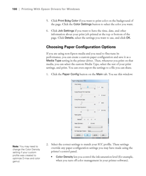 Page 100100
100|Printing With Epson Drivers for Windows
5. Click Print Bckg Color if you want to print color on the background of 
the page. Click the 
Color Settings button to select the color you want.
6. Click 
Job Settings if you want to have the time, date, and other 
information about your print job printed at the top or bottom of the 
page. Click 
Details, select the settings you want to use, and click OK.
Choosing Paper Configuration Options
If you are using non-Epson media and you need to fine-tune its...