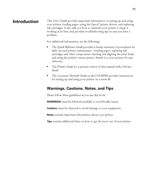 Page 1111
11
This User’s Guide provides important information on setting up and using 
your printer, loading paper, using the Epson® printer drivers, and replacing 
ink cartridges. It also tells you how to maintain your printer to keep it 
working at its best, and provides troubleshooting tips in case you have a 
problem.
For additional information, see the following:
•The Quick Reference Guide provides a handy summary of procedures for 
daily use and printer maintenance—loading paper, replacing ink 
cartridges...