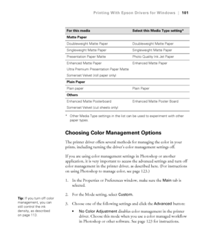 Page 101101
Printing With Epson Drivers for Windows|101
* Other Media Type settings in the list can be used to experiment with other 
paper types.
Choosing Color Management Options
The printer driver offers several methods for managing the color in your 
prints, including turning the driver’s color management settings off.
If you are using color management settings in Photoshop or another 
application, it is very important to access the advanced settings and turn off 
color management in the printer driver, as...