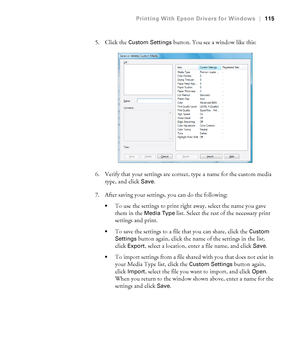 Page 115115
Printing With Epson Drivers for Windows|115
5. Click the Custom Settings button. You see a window like this:
6. Verify that your settings are correct, type a name for the custom media 
type, and click 
Save.
7. After saving your settings, you can do the following:
To use the settings to print right away, select the name you gave 
them in the 
Media Type list. Select the rest of the necessary print 
settings and print.
To save the settings to a file that you can share, click the Custom 
Settings...