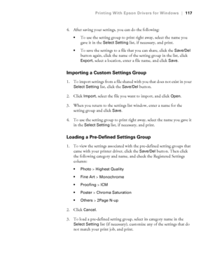 Page 117117
Printing With Epson Drivers for Windows|117
4. After saving your settings, you can do the following:
To use the setting group to print right away, select the name you 
gave it in the 
Select Setting list, if necessary, and print.
To save the settings to a file that you can share, click the Save/Del 
button again, click the name of the setting group in the list, click 
Export, select a location, enter a file name, and click Save.
Importing a Custom Settings Group
1. To import settings from a file...