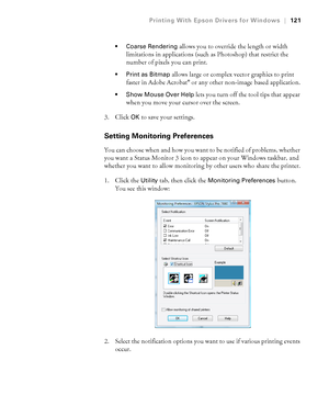 Page 121121
Printing With Epson Drivers for Windows|121
 Coarse Rendering 
allows you to override the length or width 
limitations in applications (such as Photoshop) that restrict the 
number of pixels you can print.
 allows large or complex vector graphics to print 
faster in Adobe Acrobat® or any other non-image based application.
 Show Mouse Over Help lets you turn off the tool tips that appear 
when you move your cursor over the screen.
3. Click 
OK to save your settings.
Setting Monitoring Preferences
You...