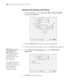 Page 126126
126|Managing Color With Profiles
Selecting Print Settings and Printing
1. Click the Print button, select Stylus Pro 7880 or Stylus Pro 9880, 
and select 
Print Settings.
2. Select the 
Media Type setting for your paper (see page 84). 
3. Set the rest of the print settings you want to use (beginning on page 83). 
4. Select 
Printer Color Management, then select Off (No Color 
Adjustment)
.
5. Click 
Print to print your photo.
Note: Make sure that you 
select Off (No Color 
Adjustment). If you 
don’t,...