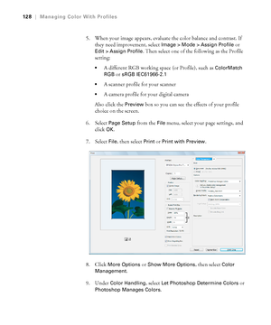 Page 128128
128|Managing Color With Profiles
5. When your image appears, evaluate the color balance and contrast. If 
they need improvement, select 
Image > Mode > Assign Profile or 
Edit > Assign Profile. Then select one of the following as the Profile 
setting:
A different RGB working space (or Profile), such as ColorMatch 
RGB
 or sRGB IEC61966-2.1

A scanner profile for your scanner
A camera profile for your digital camera
Also click the 
Preview box so you can see the effects of your profile 
choice on the...