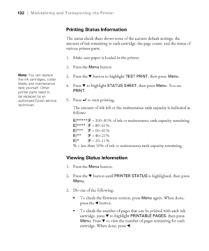 Page 132132
132|Maintaining and Transporting the Printer
Printing Status Information
The status check sheet shows some of the current default settings, the 
amount of ink remaining in each cartridge, the page count, and the status of 
various printer parts. 
1. Make sure paper is loaded in the printer.
2. Press the 
Menu button. 
3. Press the d button to highlight 
TEST PRINT, then press Menu. 
4. Press d to highlight 
STATUS SHEET, then press Menu. You see 
PRINT. 
5. Press   to start printing. 
The amount of...