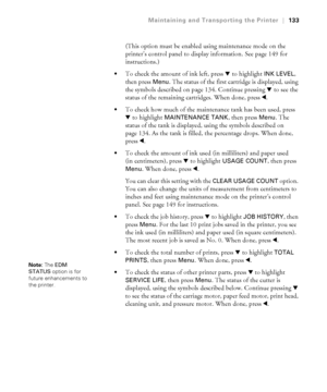 Page 133133
Maintaining and Transporting the Printer|133
(This option must be enabled using maintenance mode on the 
printer’s control panel to display information. See page 149 for 
instructions.)
To check the amount of ink left, press d to highlight INK LEVEL, 
then press 
Menu. The status of the first cartridge is displayed, using 
the symbols described on page 134. Continue pressing d to see the 
status of the remaining cartridges. When done, press l.
To check how much of the maintenance tank has been used,...