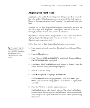 Page 139139
Maintaining and Transporting the Printer|139
Aligning the Print Head
Aligning the print head is the most important thing you can do to ensure the 
best print quality. If banding appears on your prints, if they look grainy or 
blurry, or if you see misregistration or “ghosting,” you need to align the print 
head. 
Although you can align the print head using the printer utility software, it’s 
also easy to align from the printer’s control panel. This will do the most 
thorough job in the shortest time,...