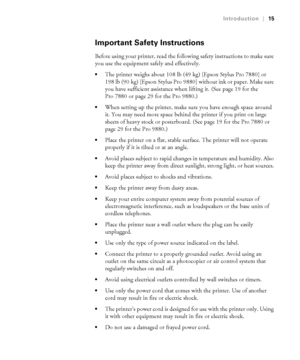 Page 1515
Introduction|15
Important Safety Instructions
Before using your printer, read the following safety instructions to make sure 
you use the equipment safely and effectively.
The printer weighs about 108 lb (49 kg) [Epson Stylus Pro 7880] or 
198 lb (90 kg) [Epson Stylus Pro 9880] without ink or paper. Make sure 
you have sufficient assistance when lifting it. (See page 19 for the 
Pro 7880 or page 29 for the Pro 9880.)
When setting up the printer, make sure you have enough space around 
it. You may need...