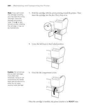 Page 144144
144|Maintaining and Transporting the Printer
7. Hold the cartridge with the arrow pointing toward the printer. Then 
insert the cartridge into the slot. Don’t force it in. 
8. Lower the ink levers to their locked position.
9. Close the ink compartment covers. 
Once the cartridge is installed, the printer returns to its 
READY state. 
Note: If you can’t insert 
the cartridge smoothly, 
you may have the wrong 
cartridge. Check the 
package and product 
code. If the BInk light 
remains on after...