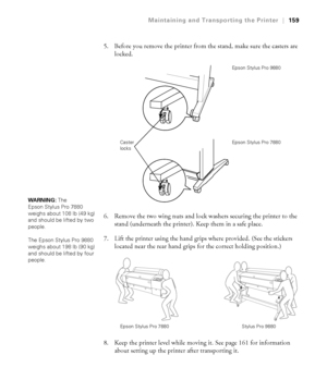 Page 159159
Maintaining and Transporting the Printer|159
5. Before you remove the printer from the stand, make sure the casters are 
locked.
6. Remove the two wing nuts and lock washers securing the printer to the 
stand (underneath the printer). Keep them in a safe place.
7. Lift the printer using the hand grips where provided. (See the stickers 
located near the rear hand grips for the correct holding position.) 
8. Keep the printer level while moving it. See page 161 for information 
about setting up the...