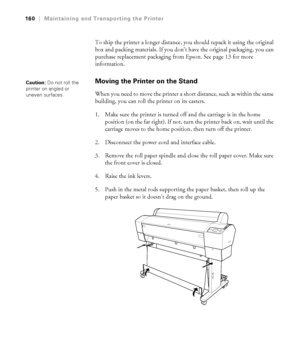 Page 160160
160|Maintaining and Transporting the Printer
To ship the printer a longer distance, you should repack it using the original 
box and packing materials. If you don’t have the original packaging, you can 
purchase replacement packaging from Epson. See page 13 for more 
information.
Moving the Printer on the Stand
When you need to move the printer a short distance, such as within the same 
building, you can roll the printer on its casters. 
1. Make sure the printer is turned off and the carriage is in...