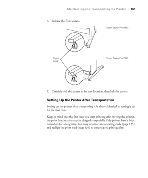 Page 161161
Maintaining and Transporting the Printer|161
6. Release the front casters.
7. Carefully roll the printer to its new location, then lock the casters. 
Setting Up the Printer After Transportation
Setting up the printer after transporting it is almost identical to setting it up 
for the first time. 
Keep in mind that the first time you start printing after moving the printer, 
the print head nozzles may be clogged—especially if the printer hasn’t been 
turned on for a long time. You may need to run a...