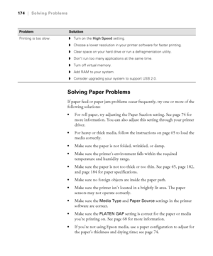 Page 174174
174|Solving Problems
Solving Paper Problems
If paper feed or paper jam problems occur frequently, try one or more of the 
following solutions:
For roll paper, try adjusting the Paper Suction setting. See page 74 for 
more information. You can also adjust this setting through your printer 
driver.
For heavy or thick media, follow the instructions on page 65 to load the 
media correctly.
Make sure the paper is not folded, wrinkled, or damp.
Make sure the printer’s environment falls within the required...